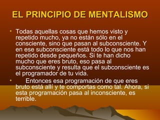EL PRINCIPIO DE MENTALISMO
• Todas aquellas cosas que hemos visto y
  repetido mucho, ya no están sólo en el
  consciente, sino que pasan al subconsciente. Y
  en ese subconsciente está todo lo que nos han
  repetido desde pequeños. Si te han dicho
  mucho que eres bruto, eso pasa al
  subconsciente y resulta que el subconsciente es
  el programador de tu vida.
•     Entonces esa programación de que eres
  bruto está allí y te comportas como tal. Ahora, si
  esta programación pasa al inconsciente, es
  terrible.
 