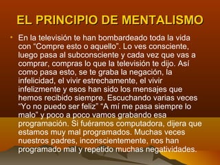 EL PRINCIPIO DE MENTALISMO
• En la televisión te han bombardeado toda la vida
  con “Compre esto o aquello”. Lo ves consciente,
  luego pasa al subconsciente y cada vez que vas a
  comprar, compras lo que la televisión te dijo. Así
  como pasa esto, se te graba la negación, la
  infelicidad, el vivir estrechamente, el vivir
  infelizmente y esos han sido los mensajes que
  hemos recibido siempre. Escuchando varias veces
  “Yo no puedo ser feliz” “A mí me pasa siempre lo
  malo” y poco a poco vamos grabando esa
  programación. Si fuéramos computadora, dijera que
  estamos muy mal programados. Muchas veces
  nuestros padres, inconscientemente, nos han
  programado mal y repetido muchas negatividades.
 