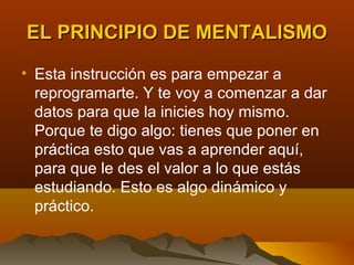 EL PRINCIPIO DE MENTALISMO

• Esta instrucción es para empezar a
  reprogramarte. Y te voy a comenzar a dar
  datos para que la inicies hoy mismo.
  Porque te digo algo: tienes que poner en
  práctica esto que vas a aprender aquí,
  para que le des el valor a lo que estás
  estudiando. Esto es algo dinámico y
  práctico.
 