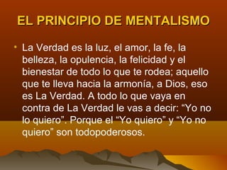 EL PRINCIPIO DE MENTALISMO

• La Verdad es la luz, el amor, la fe, la
  belleza, la opulencia, la felicidad y el
  bienestar de todo lo que te rodea; aquello
  que te lleva hacia la armonía, a Dios, eso
  es La Verdad. A todo lo que vaya en
  contra de La Verdad le vas a decir: “Yo no
  lo quiero”. Porque el “Yo quiero” y “Yo no
  quiero” son todopoderosos.
 