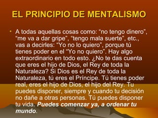 EL PRINCIPIO DE MENTALISMO
• A todas aquellas cosas como: “no tengo dinero”,
  “me va a dar gripe”, “tengo mala suerte”, etc.,
  vas a decirles: “Yo no lo quiero”, porque tú
  tienes poder en el “Yo no quiero”. Hay algo
  extraordinario en todo esto. ¿No te das cuenta
  que eres el hijo de Dios, el Rey de toda la
  Naturaleza? Si Dios es el Rey de toda la
  Naturaleza, tú eres el Príncipe. Tú tienes poder
  real, eres el hijo de Dios, el hijo del Rey. Tu
  puedes disponer, siempre y cuando tu decisión
  no dañe a otras personas. Tú puedes disponer
  tu vida. Puedes comenzar ya, a ordenar tu
  mundo.
 