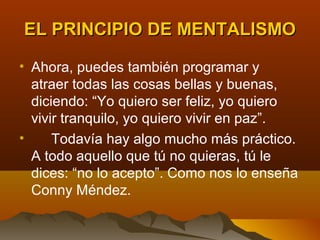 EL PRINCIPIO DE MENTALISMO

• Ahora, puedes también programar y
  atraer todas las cosas bellas y buenas,
  diciendo: “Yo quiero ser feliz, yo quiero
  vivir tranquilo, yo quiero vivir en paz”.
•     Todavía hay algo mucho más práctico.
  A todo aquello que tú no quieras, tú le
  dices: “no lo acepto”. Como nos lo enseña
  Conny Méndez.
 