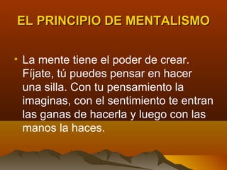 EL PRINCIPIO DE MENTALISMO


• La mente tiene el poder de crear.
  Fíjate, tú puedes pensar en hacer
  una silla. Con tu pensamiento la
  imaginas, con el sentimiento te entran
  las ganas de hacerla y luego con las
  manos la haces.
 