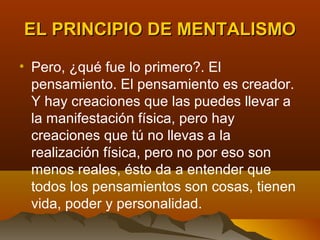 EL PRINCIPIO DE MENTALISMO

• Pero, ¿qué fue lo primero?. El
  pensamiento. El pensamiento es creador.
  Y hay creaciones que las puedes llevar a
  la manifestación física, pero hay
  creaciones que tú no llevas a la
  realización física, pero no por eso son
  menos reales, ésto da a entender que
  todos los pensamientos son cosas, tienen
  vida, poder y personalidad.
 