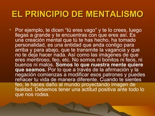 EL PRINCIPIO DE MENTALISMO
• Por ejemplo, te dicen “tú eres vago” y te lo crees, luego
  llegas a grande y te encuentras con que eres así. Es
  una creación mental que tú te has hecho, ha tomado
  personalidad, es una entidad que anda contigo para
  arriba y para abajo, que te transmite la vagancia y que
  no te deja hacer nada. Así como las imágenes de que
  eres mentiroso, feo, etc. No somos ni bonitos ni feos, ni
  buenos ni malos. Somos lo que nuestra mente quiere
  que seamos. Por lo que a través de la afirmación y la
  negación comienzas a modificar esos patrones y puedes
  rehacer tu vida de manera diferente. Cuando te sientes
  feo, le haces daño al mundo proyectando imagen de
  fealdad. Debemos tener una actitud positiva ante todo lo
  que nos rodea.
 