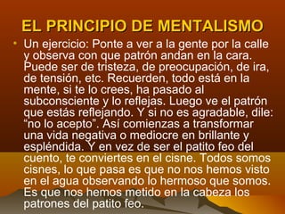 EL PRINCIPIO DE MENTALISMO
• Un ejercicio: Ponte a ver a la gente por la calle
  y observa con que patrón andan en la cara.
  Puede ser de tristeza, de preocupación, de ira,
  de tensión, etc. Recuerden, todo está en la
  mente, si te lo crees, ha pasado al
  subconsciente y lo reflejas. Luego ve el patrón
  que estás reflejando. Y si no es agradable, dile:
  “no lo acepto”. Así comienzas a transformar
  una vida negativa o mediocre en brillante y
  espléndida. Y en vez de ser el patito feo del
  cuento, te conviertes en el cisne. Todos somos
  cisnes, lo que pasa es que no nos hemos visto
  en el agua observando lo hermoso que somos.
  Es que nos hemos metido en la cabeza los
  patrones del patito feo.
 