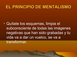 EL PRINCIPIO DE MENTALISMO


• Quítate los esquemas, limpia el
  subconsciente de todas las imágenes
  negativas que han sido grabadas y tu
  vida va a dar un vuelco, se va a
  transformar.
 