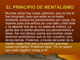 EL PRINCIPIO DE MENTALISMO
• Muchas veces hay cosas, patrones, que no nos lo
  han inculcado, pero que están en el medio
  ambiente, porque los pensamientos son cosas. De
  repente pasa una señora por una calle y está triste
  y va dejando tras de sí, su estela de tristeza. La
  gente que va detrás absorbe sus pensamientos e
  ideas. Así nos damos cuenta que muchas veces
  tenemos sentimientos que no son nuestros, sino
  de los demás. Podemos, a través del poder de la
  mente, negar todo eso y no permitir que esas
  cosas nos dañen. Podemos decir: “Yo no quiero
  que nada negativo venga a mí”.
 