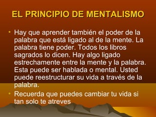 EL PRINCIPIO DE MENTALISMO
• Hay que aprender también el poder de la
  palabra que está ligado al de la mente. La
  palabra tiene poder. Todos los libros
  sagrados lo dicen. Hay algo ligado
  estrechamente entre la mente y la palabra.
  Esta puede ser hablada o mental. Usted
  puede reestructurar su vida a través de la
  palabra.
• Recuerda que puedes cambiar tu vida si
  tan solo te atreves
 