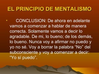 EL PRINCIPIO DE MENTALISMO

•       CONCLUSION: De ahora en adelante
    vamos a comenzar a hablar de manera
    correcta. Solamente vamos a decir lo
    agradable. De mi, lo bueno; de los demás,
    lo bueno. Nunca voy a afirmar no puedo y
    yo no sé. Voy a borrar la palabra “No” del
    subconsciente y voy a comenzar a decir:
    “Yo sí puedo”.
 