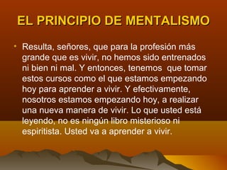 EL PRINCIPIO DE MENTALISMO
• Resulta, señores, que para la profesión más
  grande que es vivir, no hemos sido entrenados
  ni bien ni mal. Y entonces, tenemos que tomar
  estos cursos como el que estamos empezando
  hoy para aprender a vivir. Y efectivamente,
  nosotros estamos empezando hoy, a realizar
  una nueva manera de vivir. Lo que usted está
  leyendo, no es ningún libro misterioso ni
  espiritista. Usted va a aprender a vivir.
 