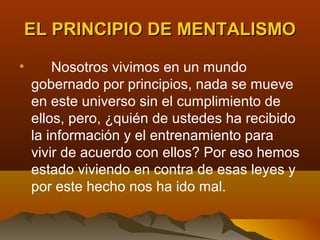 EL PRINCIPIO DE MENTALISMO

•       Nosotros vivimos en un mundo
    gobernado por principios, nada se mueve
    en este universo sin el cumplimiento de
    ellos, pero, ¿quién de ustedes ha recibido
    la información y el entrenamiento para
    vivir de acuerdo con ellos? Por eso hemos
    estado viviendo en contra de esas leyes y
    por este hecho nos ha ido mal.
 