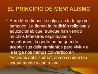 EL PRINCIPIO DE MENTALISMO

• Pero tú no tienes la culpa, no la tengo yo
  tampoco. La tienen la tradición religiosa y
  educacional; que aunque han venido
  muchos Maestros espirituales a
  enseñarnos, la gente no ha querido
  aceptar sus delineamientos para vivir y a
  la larga nos hemos convertido en
  “víctimas del sistema”, como se dice tan
  comúnmente y con razón.
 