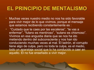 EL PRINCIPIO DE MENTALISMO
• Muchas veces nuestro medio no nos ha sido favorable
  para vivir mejor de lo que vivimos, porque el mensaje
  que estamos recibiendo constantemente es :
• “Cuidado que te caes por las escaleras”, “te vas a
  enfermar”, “fulano es mentiroso”, “sutano es chismoso”.
  Vivimos en esa angustia diaria que se nos ha ido
  metiendo dentro del subconsciente y nos han ido
  conduciendo muchas veces al mal. El ladrón, el corrupto
  tiene algo de culpa, pero no toda la culpa, es el medio,
  todo un aparataje social que lo ha conducido a caer en
  aquello. El no fue enseñado a vivir mejor.
 