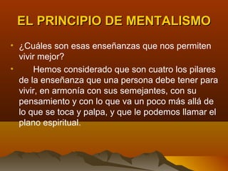 EL PRINCIPIO DE MENTALISMO
• ¿Cuáles son esas enseñanzas que nos permiten
  vivir mejor?
•     Hemos considerado que son cuatro los pilares
  de la enseñanza que una persona debe tener para
  vivir, en armonía con sus semejantes, con su
  pensamiento y con lo que va un poco más allá de
  lo que se toca y palpa, y que le podemos llamar el
  plano espiritual.
 