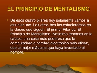 EL PRINCIPIO DE MENTALISMO
• De esos cuatro pilares hoy solamente vamos a
  estudiar uno. Los otros tres los estudiaremos en
  la clases que siguen. El primer Pilar es: El
  Principio de Mentalismo: Nosotros tenemos en la
  cabeza una cosa más poderosa que la
  computadora o cerebro electrónico más eficaz,
  que la mejor máquina que haya inventado el
  hombre.
 