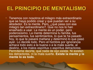 EL PRINCIPIO DE MENTALISMO
• Tenemos con nosotros el milagro más extraordinario
  que se haya podido crear y que puedan ver a su
  alrededor. Es la mente. Pero, ¿qué pasa con ese
  milagro tan extraordinario?. Que no nos lo han
  enseñado a usar. La mente es un poder, pero
  poderosísimo. La mente determina tu familia, tus
  pensamientos, tus sentimientos, lo que te ha pasado
  hoy, lo que te pasará mañana y determinó lo que pasó
  ayer. Lo decide todo. Pero el hombre por ignorancia
  achaca todo esto a la buena o a la mala suerte, al
  destino, a los malos espíritus o espíritus detractores.
  Permíteme decirte, que nada de eso existe. Ni existen
  los detractores, ni la mala suerte. Existe la mente y la
  mente lo es todo.
 