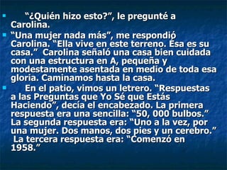 “ ¿Quién hizo esto?”, le pregunté a Carolina.  “ Una mujer nada más”, me respondió Carolina. “Ella vive en este terreno. Ésa es su casa.”  Carolina señaló una casa bien cuidada con una estructura en A, pequeña y modestamente asentada en medio de toda esa gloria. Caminamos hasta la casa. En el patio, vimos un letrero. “Respuestas a las Preguntas que Yo Sé que Estás Haciendo”, decía el encabezado. La primera respuesta era una sencilla: “50, 000 bulbos.” La segunda respuesta era: “Uno a la vez, por una mujer. Dos manos, dos pies y un cerebro.”  La tercera respuesta era: “Comenzó en 1958.”   