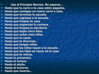 Usa el Principio Narciso. No esperes… Hasta que tu carro o tu casa estén pagados. Hasta que consigas un nuevo carro o casa. Hasta que termines la escuela. Hasta que regreses a la escuela. Hasta que limpies tu casa. Hasta que organices tu cochera. Hasta que limpies tu escritorio. Hasta que bajes cinco kilos. Hasta que subas cinco kilos. Hasta que te cases. Hasta que te divorcies. Hasta que tengas niños. Hasta que los niños vayan a la escuela. Hasta que tus hijos se vayan de la casa. Hasta que te retires. Hasta la primavera. Hasta el verano. Hasta el otoño. Hasta el invierno. Hasta que mueras… 