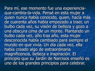 Para mí, ese momento fue una experiencia-que-cambia-la-vida. Pensé en esta mujer a quien nunca había conocido, quien, hacía más de cuarenta años había empezado a traer, un bulbo cada vez, su visión de belleza y gozo a una obscura cima de un monte. Plantando un bulbo cada vez, año tras año, esta mujer desconocida había cambiado para siempre el mundo en que vivía. Un día cada vez, ella había creado algo de extraordinaria magnificencia, belleza e inspiración. El principio que su Jardín de Narcisos enseñó es uno de los grandes principios para celebrar.   