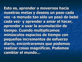 Esto es, aprender a movernos hacia nuestras metas y deseos un paso cada vez –a menudo tan sólo un pasó de bebé cada vez- y aprender a amar el hacer, aprender a usar la acumulación de tiempo. Cuando multiplicamos minúsculos espacios de tiempo con pequeños incrementos de esfuerzo diario, encontraremos que podemos realizar cosas magníficas. Podemos cambiar el mundo… 