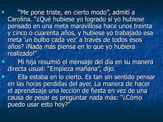 “ Me pone triste, en cierto modo”, admití a Carolina. “¿Qué hubiese yo logrado si yo hubiese pensado en una meta maravillosa hace unos treinta y cinco o cuarenta años, y hubiese yo trabajado esa meta ‘un bulbo cada vez’ a través de todos esos años? ¡Nada más piensa en lo que yo hubiera realizado!” Mi hija resumió el mensaje del día en su manera directa usual: “Empieza mañana”, dijo. Ella estaba en lo cierto. Es tan sin sentido pensar en las horas perdidas del ayer. La manera de hacer el aprendizaje una lección de fiesta en vez de una causa de pesar es preguntar nada más: “¿Cómo puedo usar esto hoy?” 