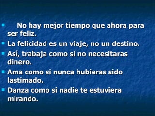 No hay mejor tiempo que ahora para ser feliz. La felicidad es un viaje, no un destino. Así, trabaja como si no necesitaras dinero. Ama como si nunca hubieras sido lastimado. Danza como si nadie te estuviera mirando.   