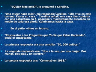 “ ¿Quién hizo esto?”, le pregunté a Carolina.  “ Una mujer nada más”, me respondió Carolina. “Ella vive en este terreno. Ésa es su casa.”  Carolina señaló una casa bien cuidada con una estructura en A, pequeña y modestamente asentada en medio de toda esa gloria. Caminamos hasta la casa. En el patio, vimos un letrero.  “ Respuestas a las Preguntas que Yo Sé que Estás Haciendo”, decía el encabezado.  La primera respuesta era una sencilla: “50, 000 bulbos.” La segunda respuesta era: “Uno a la vez, por una mujer. Dos manos, dos pies y un cerebro.”  La tercera respuesta era: “Comenzó en 1958.”   