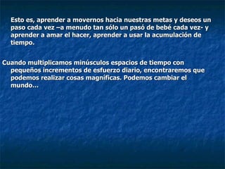 Esto es, aprender a movernos hacia nuestras metas y deseos un paso cada vez –a menudo tan sólo un pasó de bebé cada vez- y aprender a amar el hacer, aprender a usar la acumulación de tiempo.  Cuando multiplicamos minúsculos espacios de tiempo con pequeños incrementos de esfuerzo diario, encontraremos que podemos realizar cosas magníficas. Podemos cambiar el mundo… 
