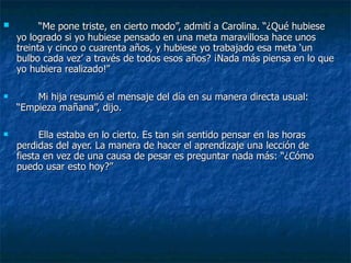 “ Me pone triste, en cierto modo”, admití a Carolina. “¿Qué hubiese yo logrado si yo hubiese pensado en una meta maravillosa hace unos treinta y cinco o cuarenta años, y hubiese yo trabajado esa meta ‘un bulbo cada vez’ a través de todos esos años? ¡Nada más piensa en lo que yo hubiera realizado!” Mi hija resumió el mensaje del día en su manera directa usual: “Empieza mañana”, dijo. Ella estaba en lo cierto. Es tan sin sentido pensar en las horas perdidas del ayer. La manera de hacer el aprendizaje una lección de fiesta en vez de una causa de pesar es preguntar nada más: “¿Cómo puedo usar esto hoy?” 