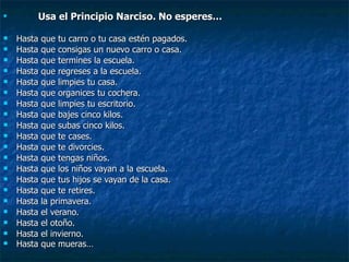 Usa el Principio Narciso. No esperes… Hasta que tu carro o tu casa estén pagados. Hasta que consigas un nuevo carro o casa. Hasta que termines la escuela. Hasta que regreses a la escuela. Hasta que limpies tu casa. Hasta que organices tu cochera. Hasta que limpies tu escritorio. Hasta que bajes cinco kilos. Hasta que subas cinco kilos. Hasta que te cases. Hasta que te divorcies. Hasta que tengas niños. Hasta que los niños vayan a la escuela. Hasta que tus hijos se vayan de la casa. Hasta que te retires. Hasta la primavera. Hasta el verano. Hasta el otoño. Hasta el invierno. Hasta que mueras… 