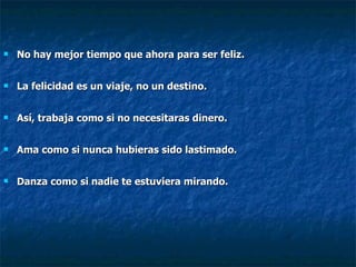 No hay mejor tiempo que ahora para ser feliz. La felicidad es un viaje, no un destino. Así, trabaja como si no necesitaras dinero. Ama como si nunca hubieras sido lastimado. Danza como si nadie te estuviera mirando.   