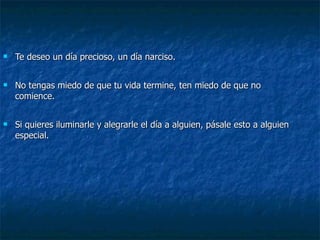 Te deseo un día precioso, un día narciso. No tengas miedo de que tu vida termine, ten miedo de que no comience. Si quieres iluminarle y alegrarle el día a alguien, pásale esto a alguien especial. 