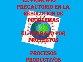 El principio
Precautorio en la
  resolución de
   problemas

 El trabajo por
   proyectos

   Procesos
  productivos
 