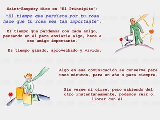 Saint-Exupéry dice en “El Principito”: “ El tiempo que perdiste por tu rosa hace que tu rosa sea tan importante ”. El tiempo que perdemos con cada amigo, pensando en él para enviarle algo, hace a ese amigo importante. Es tiempo ganado, aprovechado y vivido. Algo en esa comunicación se conserva para unos minutos, para un año o para siempre. Sin verse ni oírse, pero sabiendo del otro instantáneamente, podemos reír o llorar con él. 