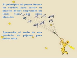 El principito al querer buscar
un cordero para salvar su
planeta decide emprender un
largo    viaje,   por    otros
planetas.




Aprovecha el vuelo de una
bandada de pájaros para
poder salir.
 
