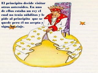 El principito decide visitar
otros asteroides. En uno
de ellos estaba un rey el
cual no tenia súbditos y le
pide al principito que se
quede pero él no acepta y
sigue su viaje.
 
