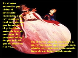 En el otro
asteroide que
visita el
principito
encuentra a un
rey vanidoso el
cual sólo quería
que lo admiren,
el principito
antes de irse de
ese lugar, le
pregunta al rey
de que le sirve    En el tercer planeta encuentra a
que lo admiren     un rey borracho que tomaba para
y se va…….         olvidar su vergüenza el principito
                   huye de ese lugar rápidamente.
 