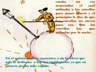 estaba       un       rey
                             negociador      el   cual
                             utilizaba a las estrellas
                             para ganar dinero y el
                             principito le dice de que
                             las estrellas no sirven
                             para    eso.   Que     las
                             estrellas     hay     que
                             mirarlas por la noche.




En el quinto planeta encuentra a un farolero que
solo se dedicaba a dar luz rápidamente ya que su
planeta giraba muy rápido.
 
