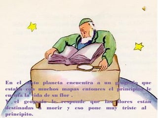 En el sexto planeta encuentra a un geógrafo que
estaba con muchos mapas entonces el principito le
cuenta la vida de su flor .
Y el geógrafo le responde que las flores están
destinadas a morir y eso pone muy triste al
principito.
 