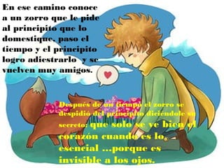 En ese camino conoce
a un zorro que le pide
al principito que lo
domestique, paso el
tiempo y el principito
logro adiestrarlo y se
vuelven muy amigos.


            Después de un tiempo el zorro se
            despidió del principito diciéndole su
                   que solo se ve bien el
            secreto:
            corazón cuando es lo
            esencial …porque es
            invisible a los ojos.
 
