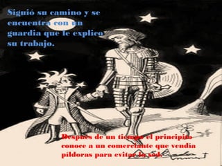Siguió su camino y se
encuentra con un
guardia que le explico
su trabajo..




            Después de un tiempo el principito
            conoce a un comerciante que vendía
            píldoras para evitar la sed.
 