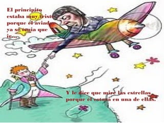 El principito
estaba muy triste
porque el aviador
ya se tenia que
ir…




                    Y le dice que mire las estrellas
                    porque él estará en una de ellas.
 