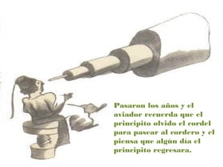 Pasaron los años y el
aviador recuerda que el
principito olvido el cordel
para pasear al cordero y el
piensa que algún día el
principito regresara.
 