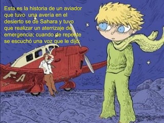 Esta es la historia de un aviador
que tuvo una avería en el
desierto se de Sahara y tuvo
que realizar un aterrizaje de
emergencia; cuando de repente
se escuchó una voz que le dijo:
 