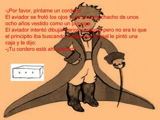 -¡Por favor, píntame un cordero!
El aviador se frotó los ojos y vio a un muchacho de unos
ocho años vestido como un príncipe.
El aviador intentó dibujar varios corderos pero no era lo que
el principito iba buscando, hasta que al final le pintó una
caja y le dijo:
-¡Tu cordero está ahí adentro!.
 
