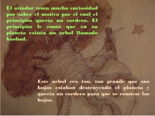El aviador tenía mucha curiosidad
por saber el motivo por el cual el
principito quería un cordero. El
principito le contó que en su
planeta existía un árbol llamado
baobad.




           Este árbol era tan, tan grande que sus
           hojas estaban destruyendo el planeta y
           quería un cordero para que se comiese las
           hojas.
 