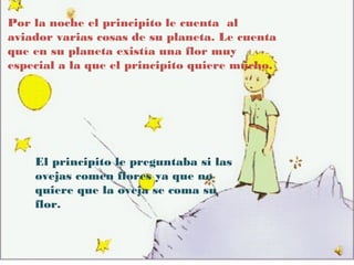 Por la noche el principito le cuenta al
aviador varias cosas de su planeta. Le cuenta
que en su planeta existía una flor muy
especial a la que el principito quiere mucho.




    El principito le preguntaba si las
    ovejas comen flores ya que no
    quiere que la oveja se coma su
    flor.
 