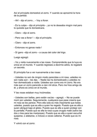 Así el principito domesticó al zorro. Y cuando se aproximó la hora
de la partida:

- Ah! - dijo el zorro... - Voy a llorar.

- Es tu culpa – dijo el principito -, yo no te deseaba ningún mal pero
tú quisiste que te domesticara.

- Claro – dijo el zorro.

- Pero vas a llorar ! – dijo el principito.

- Claro – dijo el zorro.

- Entonces no ganas nada !

- Sí gano –dijo el zorro – a causa del color del trigo.

Luego agregó:

- Ve y visita nuevamente a las rosas. Comprenderás que la tuya es
única en el mundo. Y cuando regreses a decirme adiós, te regalaré
un secreto.

El principito fue a ver nuevamente a las rosas:

- Ustedes no son de ningún modo parecidas a mi rosa, ustedes no
son nada aún – les dijo. – Nadie las ha domesticado y ustedes no
han domesticado a nadie. Ustedes son como era mi zorro. No era
más que un zorro parecido a cien mil otros. Pero me hice amigo de
él, y ahora es único en el mundo.

Y las rosas estaban muy incómodas.

- Ustedes son bellas, pero están vacías – agregó. – No se puede
morir por ustedes. Seguramente, cualquiera que pase creería que
mi rosa se les parece. Pero ella sola es más importante que todas
ustedes, puesto que es ella a quien he regado. Puesto que es ella a
quien abrigué bajo el globo. Puesto que es ella a quien protegí con
la pantalla. Puesto que es ella la rosa cuyas orugas maté (salvo las
dos o tres para las mariposas). Puesto que es ella a quien escuché
quejarse, o alabarse, o incluso a veces callarse. Puesto que es mi
rosa.

Y volvió con el zorro:
 