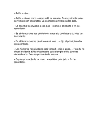 - Adiós – dijo...

- Adiós – dijo el zorro. – Aquí está mi secreto. Es muy simple: sólo
se ve bien con el corazón. Lo esencial es invisible a los ojos.

- Lo esencial es invisible a los ojos – repitió el principito a fin de
recordarlo.

- Es el tiempo que has perdido en tu rosa lo que hace a tu rosa tan
importante.

- Es el tiempo que he perdido en mi rosa... – dijo el principito a fin
de recordarlo.

- Los hombres han olvidado esta verdad – dijo el zorro. – Pero tú no
debes olvidarla. Eres responsable para siempre de lo que has
domesticado. Eres responsable de tu rosa...

- Soy responsable de mi rosa... - repitió el principito a fin de
recordarlo.
 